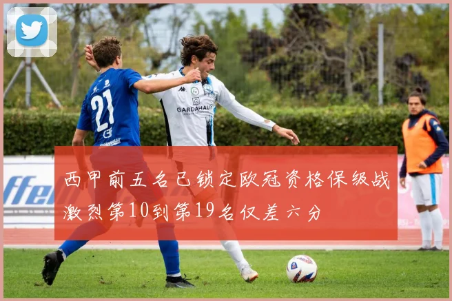 西甲前五名已锁定欧冠资格保级战激烈第10到第19名仅差六分