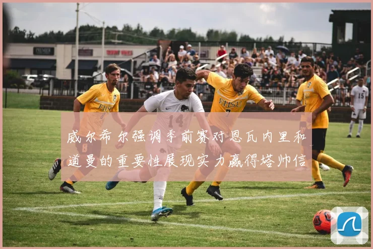 威尔希尔强调季前赛对恩瓦内里和道曼的重要性展现实力赢得塔帅信任
