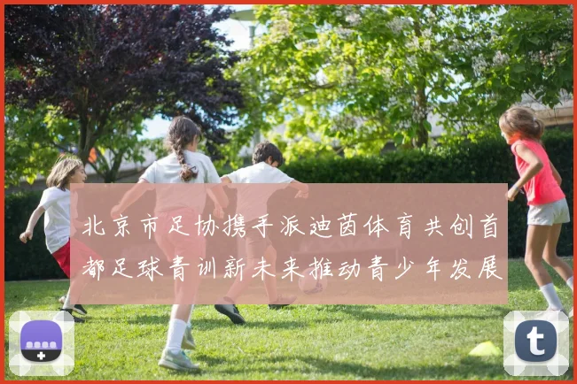 北京市足协携手派迪茵体育共创首都足球青训新未来推动青少年发展与足球事业繁荣