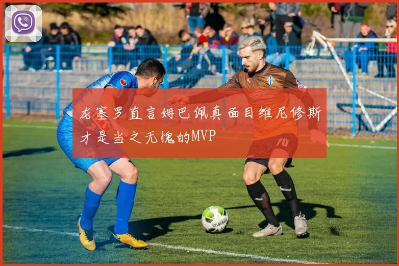 龙塞罗直言姆巴佩真面目维尼修斯才是当之无愧的MVP