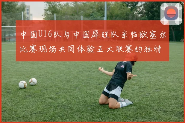 中国U16队与中国犀旺队亲临欧塞尔比赛现场共同体验五大联赛的独特魅力