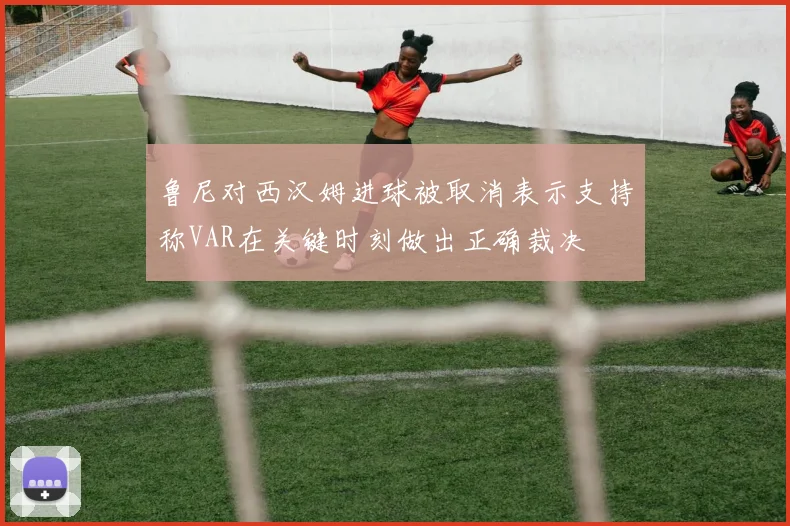 鲁尼对西汉姆进球被取消表示支持称VAR在关键时刻做出正确裁决