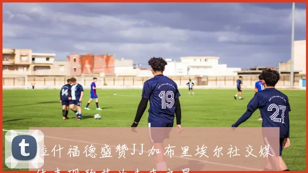 拉什福德盛赞JJ加布里埃尔社交媒体表现称其为未来之星