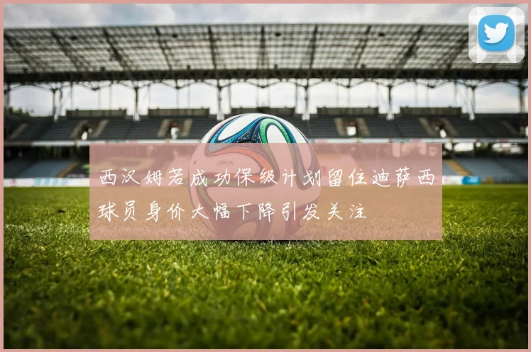 西汉姆若成功保级计划留住迪萨西球员身价大幅下降引发关注