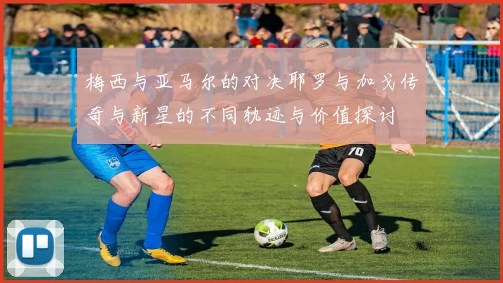 梅西与亚马尔的对决耶罗与加戈传奇与新星的不同轨迹与价值探讨