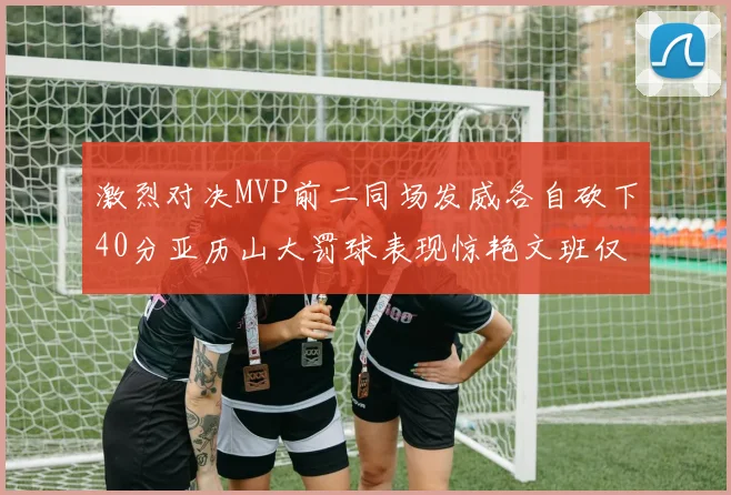 激烈对决MVP前二同场发威各自砍下40分亚历山大罚球表现惊艳文班仅得4罚机会