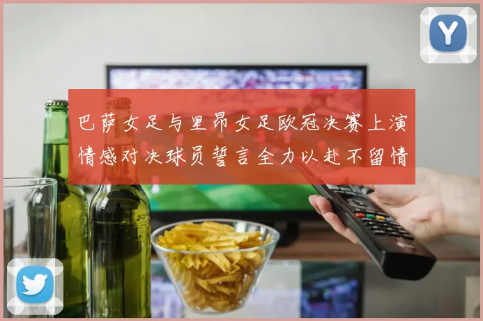 巴萨女足与里昂女足欧冠决赛上演情感对决球员誓言全力以赴不留情面