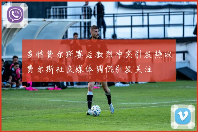多特费尔斯赛后激烈冲突引发热议费尔斯社交媒体调侃引发关注