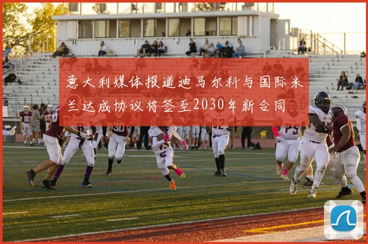意大利媒体报道迪马尔科与国际米兰达成协议将签至2030年新合同