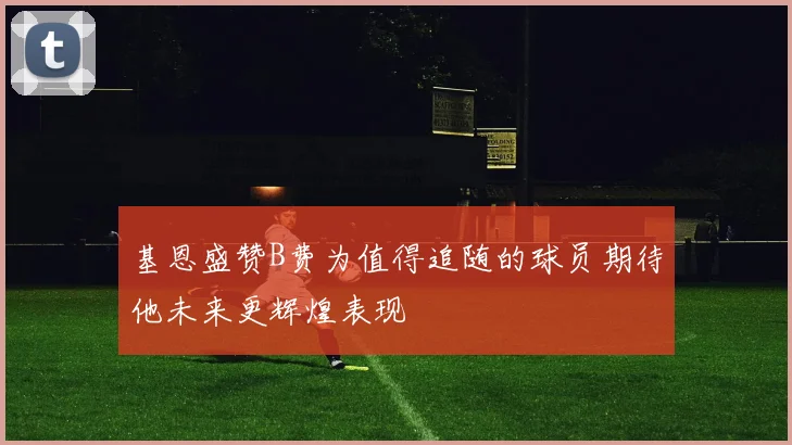 基恩盛赞B费为值得追随的球员期待他未来更辉煌表现