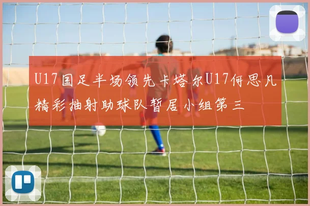 U17国足半场领先卡塔尔U17何思凡精彩抽射助球队暂居小组第三