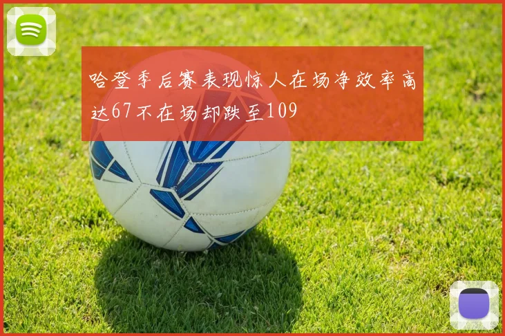 哈登季后赛表现惊人在场净效率高达67不在场却跌至109