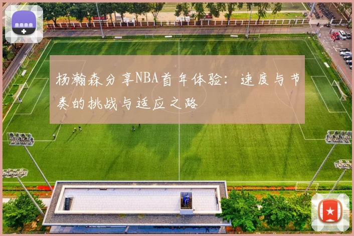 杨瀚森分享NBA首年体验：速度与节奏的挑战与适应之路